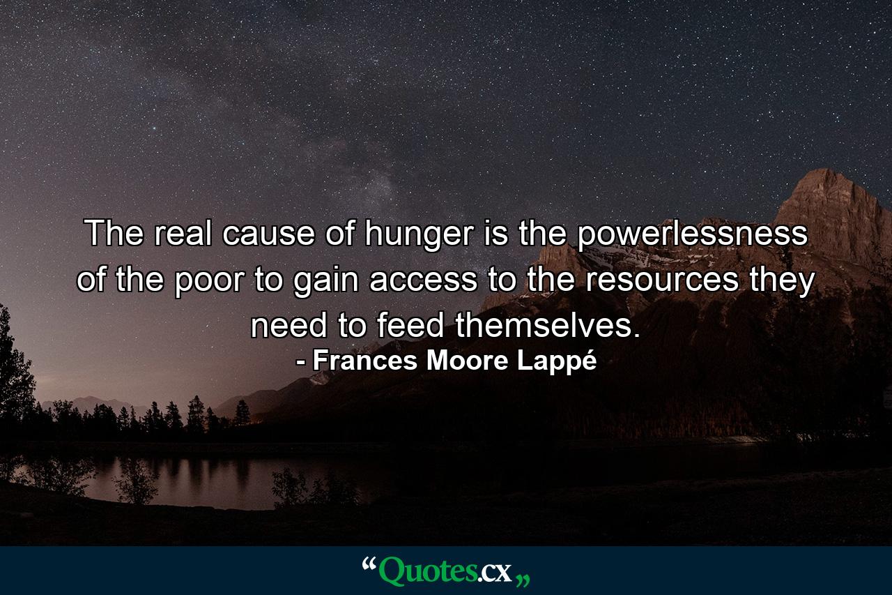 The real cause of hunger is the powerlessness of the poor to gain access to the resources they need to feed themselves. - Quote by Frances Moore Lappé