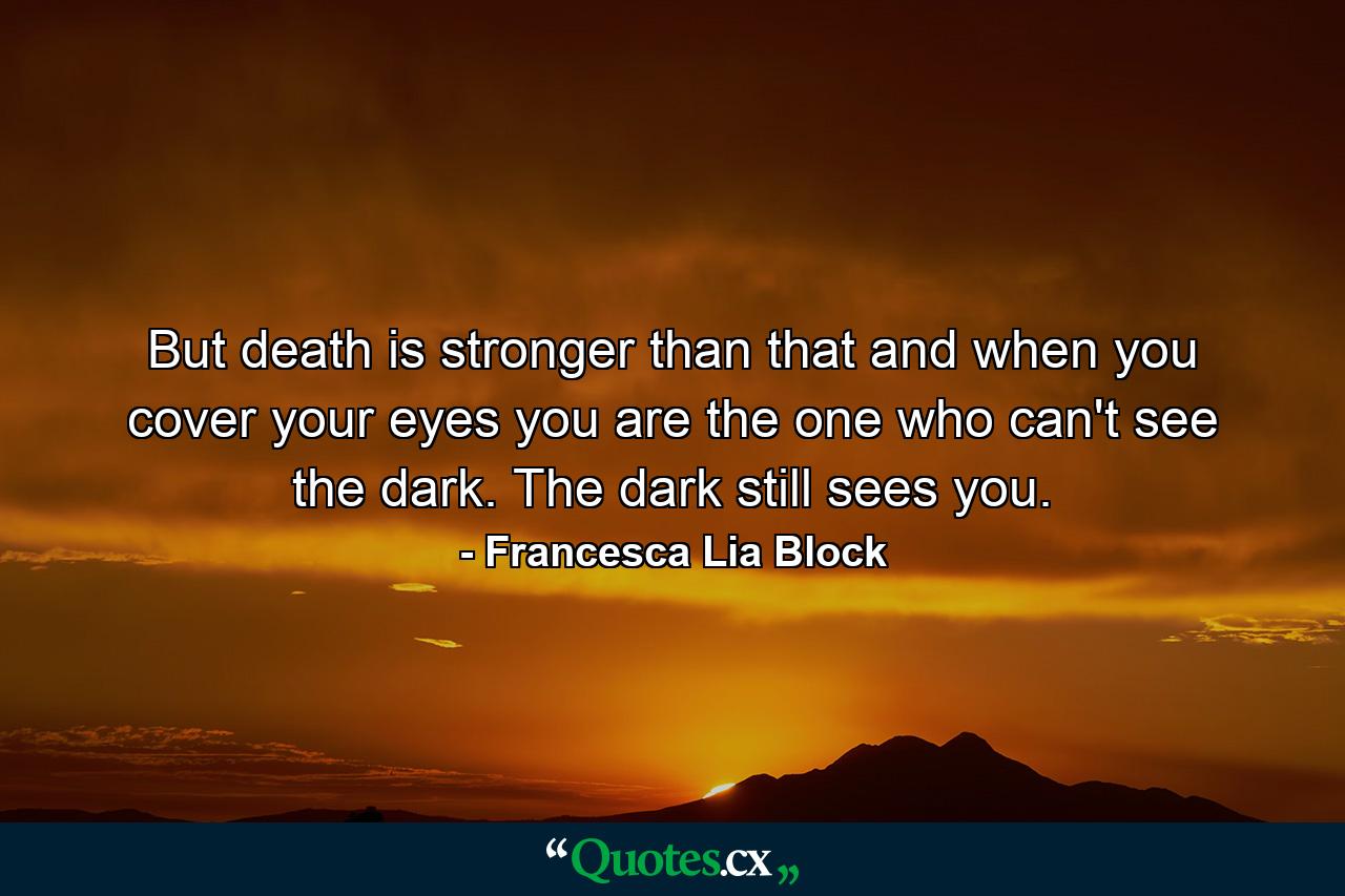 But death is stronger than that and when you cover your eyes you are the one who can't see the dark. The dark still sees you. - Quote by Francesca Lia Block