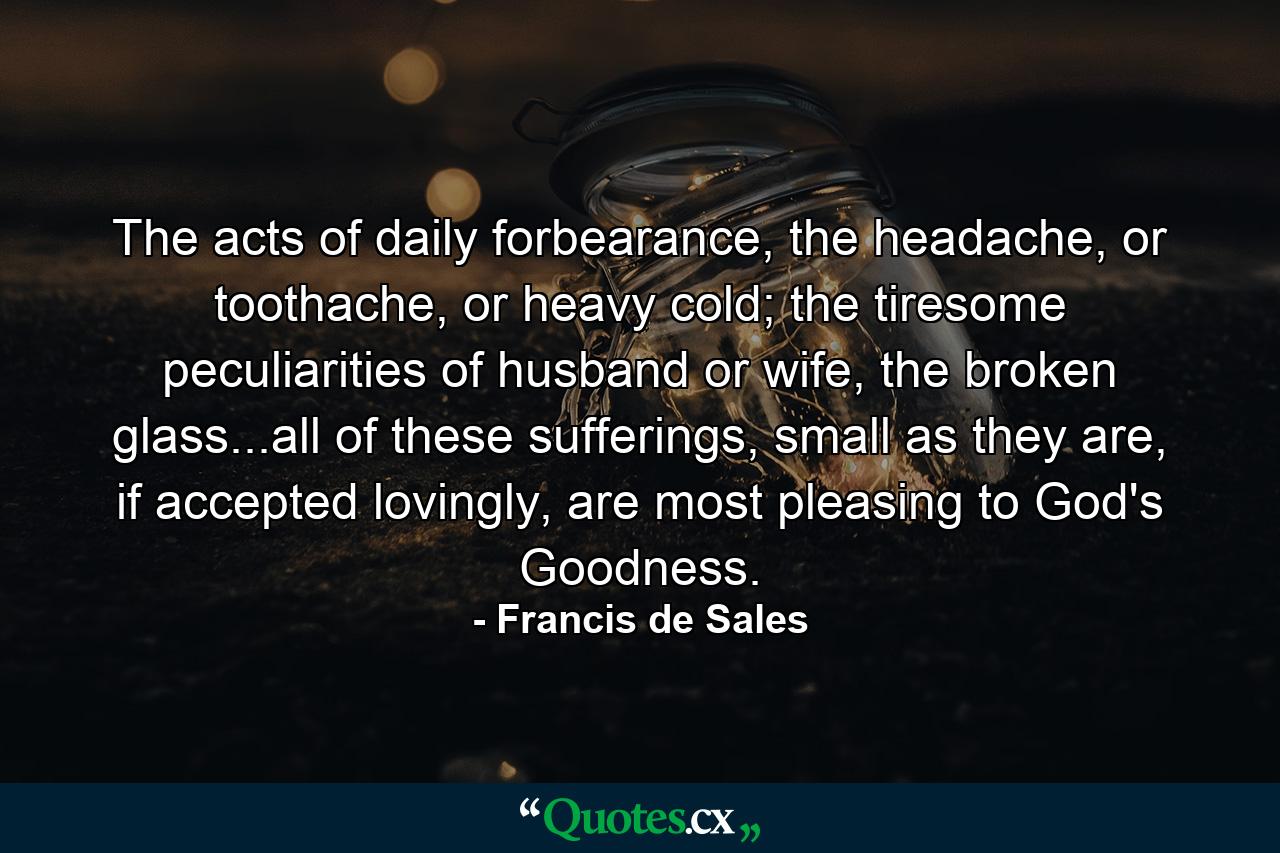 The acts of daily forbearance, the headache, or toothache, or heavy cold; the tiresome peculiarities of husband or wife, the broken glass...all of these sufferings, small as they are, if accepted lovingly, are most pleasing to God's Goodness. - Quote by Francis de Sales