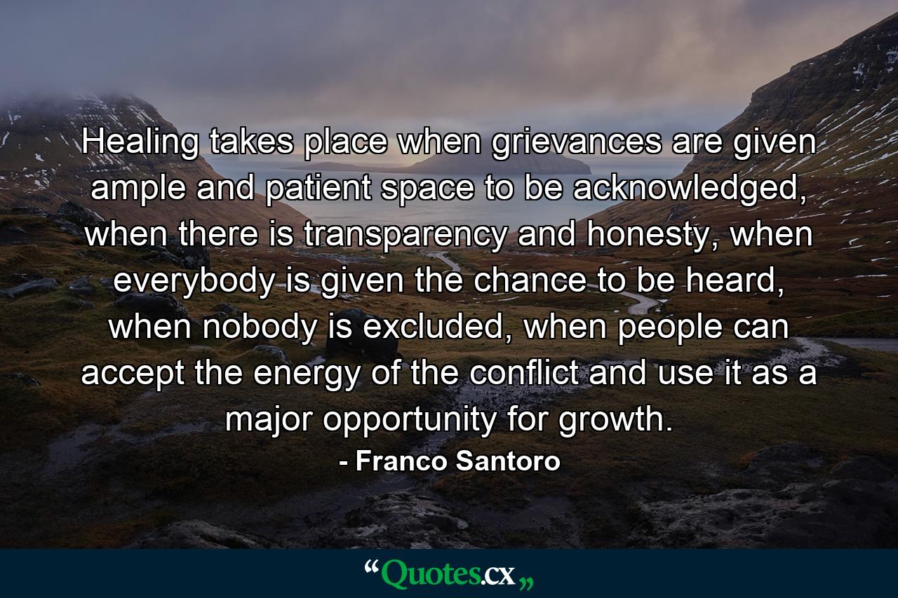 Healing takes place when grievances are given ample and patient space to be acknowledged, when there is transparency and honesty, when everybody is given the chance to be heard, when nobody is excluded, when people can accept the energy of the conflict and use it as a major opportunity for growth. - Quote by Franco Santoro