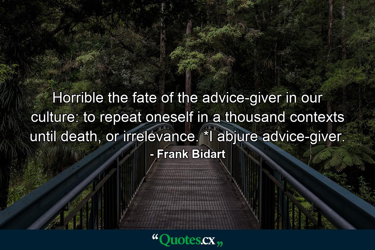 Horrible the fate of the advice-giver in our culture: to repeat oneself in a thousand contexts until death, or irrelevance.            *I abjure advice-giver. - Quote by Frank Bidart