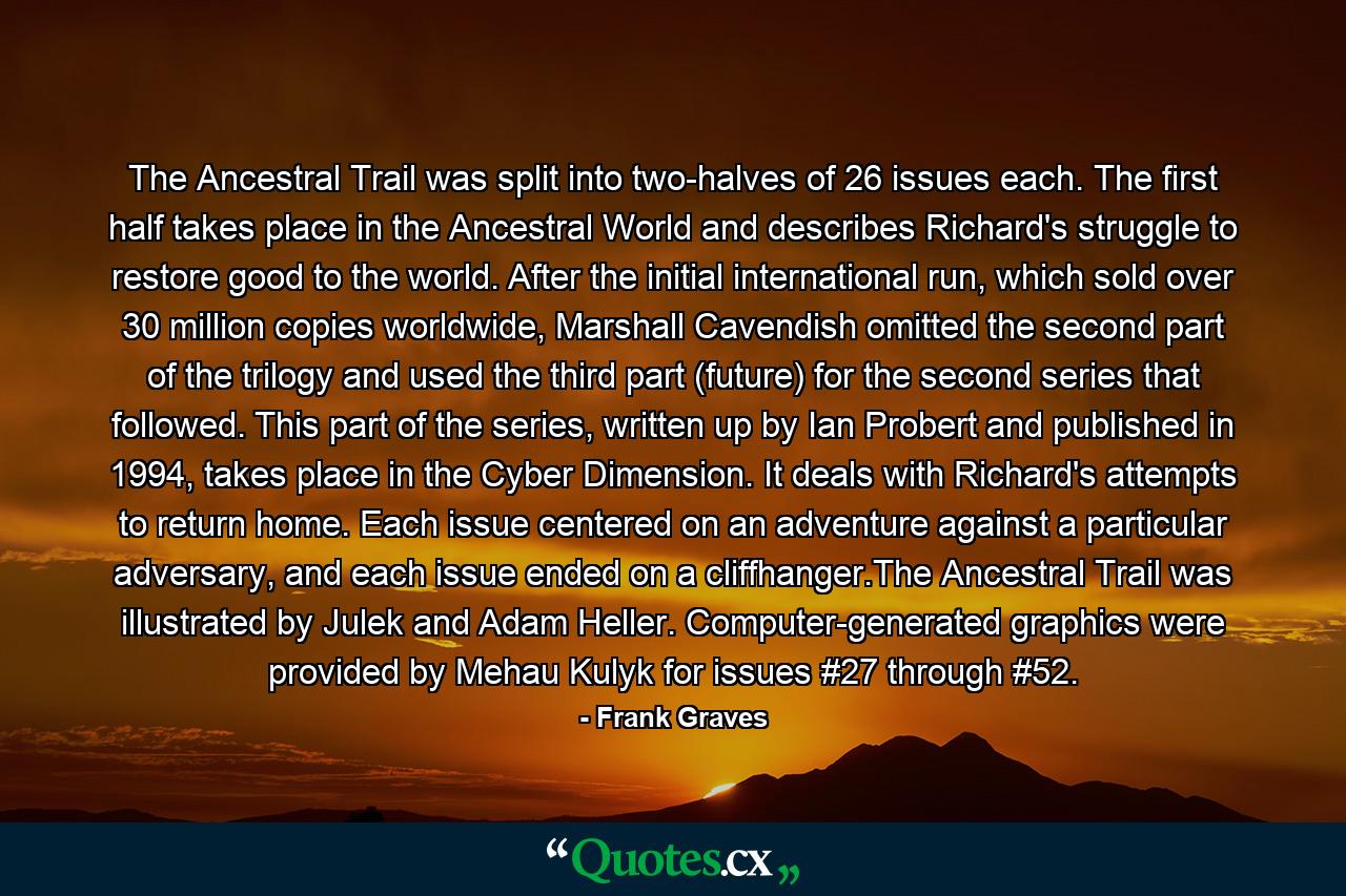 The Ancestral Trail was split into two-halves of 26 issues each. The first half takes place in the Ancestral World and describes Richard's struggle to restore good to the world. After the initial international run, which sold over 30 million copies worldwide, Marshall Cavendish omitted the second part of the trilogy and used the third part (future) for the second series that followed. This part of the series, written up by Ian Probert and published in 1994, takes place in the Cyber Dimension. It deals with Richard's attempts to return home. Each issue centered on an adventure against a particular adversary, and each issue ended on a cliffhanger.The Ancestral Trail was illustrated by Julek and Adam Heller. Computer-generated graphics were provided by Mehau Kulyk for issues #27 through #52. - Quote by Frank Graves