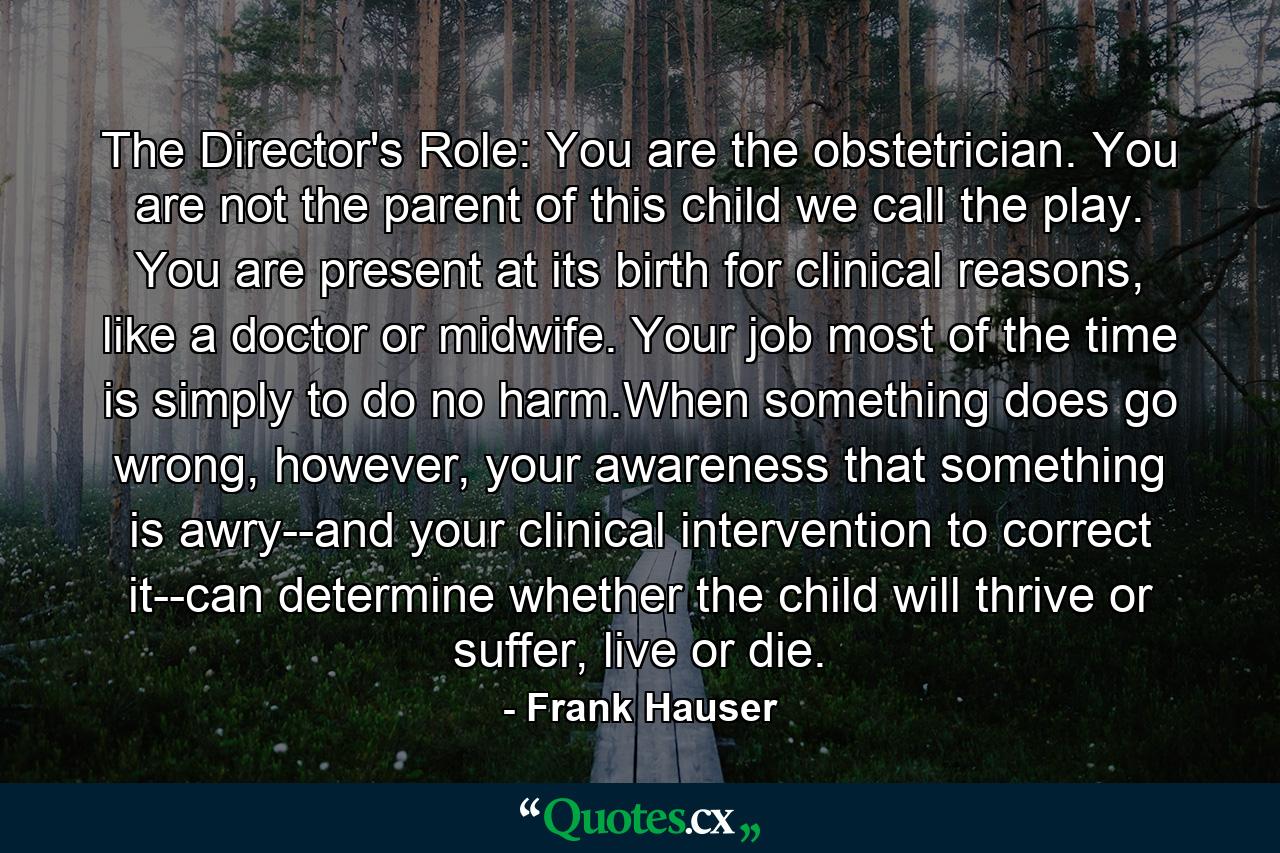 The Director's Role: You are the obstetrician. You are not the parent of this child we call the play. You are present at its birth for clinical reasons, like a doctor or midwife. Your job most of the time is simply to do no harm.When something does go wrong, however, your awareness that something is awry--and your clinical intervention to correct it--can determine whether the child will thrive or suffer, live or die. - Quote by Frank Hauser