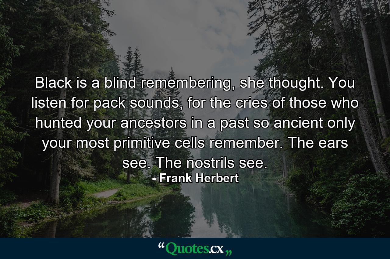 Black is a blind remembering, she thought. You listen for pack sounds, for the cries of those who hunted your ancestors in a past so ancient only your most primitive cells remember. The ears see. The nostrils see. - Quote by Frank Herbert