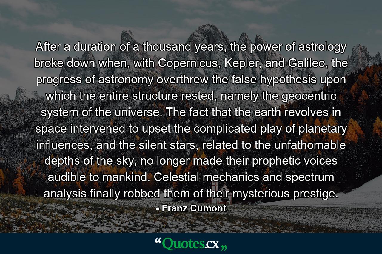 After a duration of a thousand years, the power of astrology broke down when, with Copernicus, Kepler, and Galileo, the progress of astronomy overthrew the false hypothesis upon which the entire structure rested, namely the geocentric system of the universe. The fact that the earth revolves in space intervened to upset the complicated play of planetary influences, and the silent stars, related to the unfathomable depths of the sky, no longer made their prophetic voices audible to mankind. Celestial mechanics and spectrum analysis finally robbed them of their mysterious prestige. - Quote by Franz Cumont