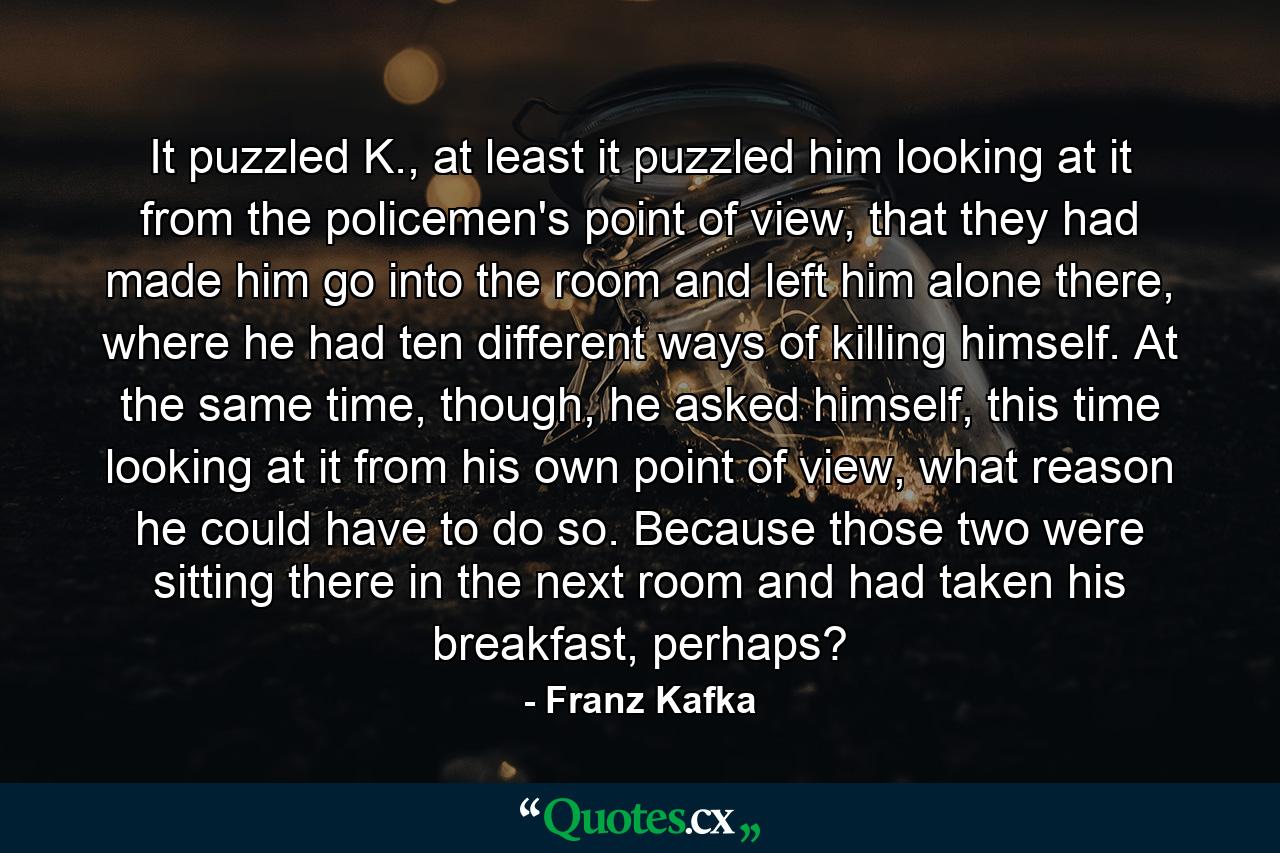 It puzzled K., at least it puzzled him looking at it from the policemen's point of view, that they had made him go into the room and left him alone there, where he had ten different ways of killing himself. At the same time, though, he asked himself, this time looking at it from his own point of view, what reason he could have to do so. Because those two were sitting there in the next room and had taken his breakfast, perhaps? - Quote by Franz Kafka