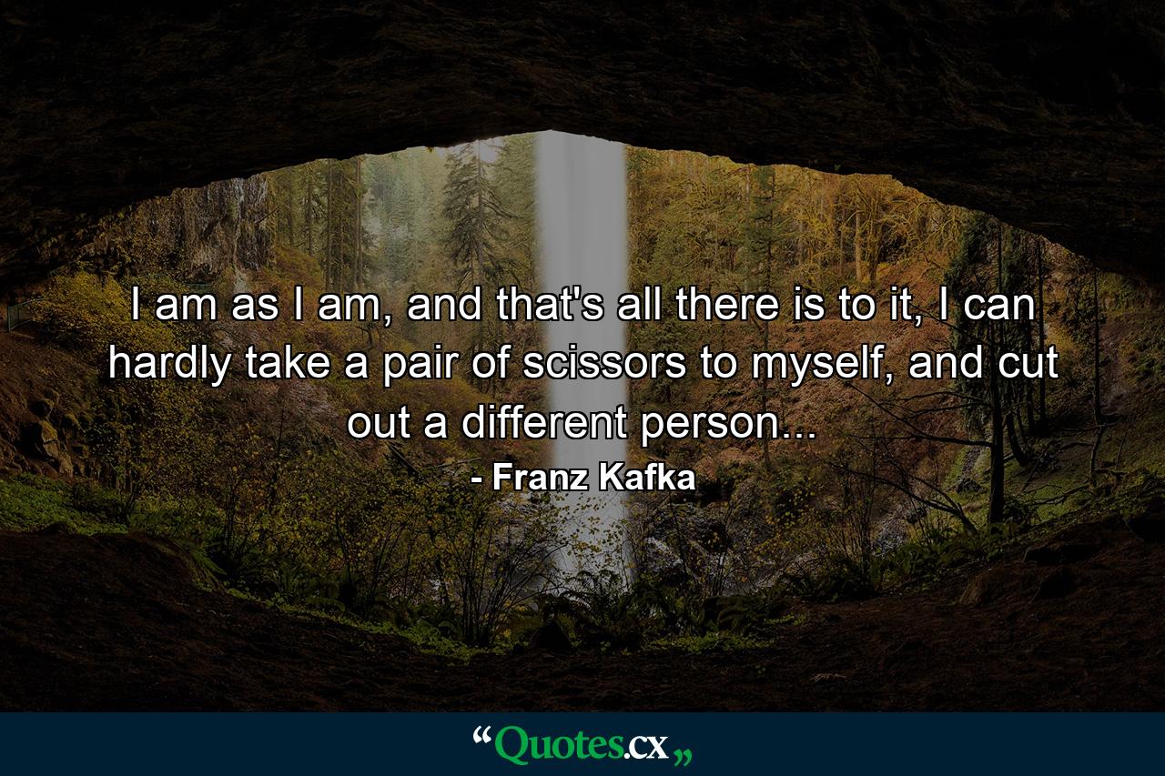 I am as I am, and that's all there is to it, I can hardly take a pair of scissors to myself, and cut out a different person... - Quote by Franz Kafka