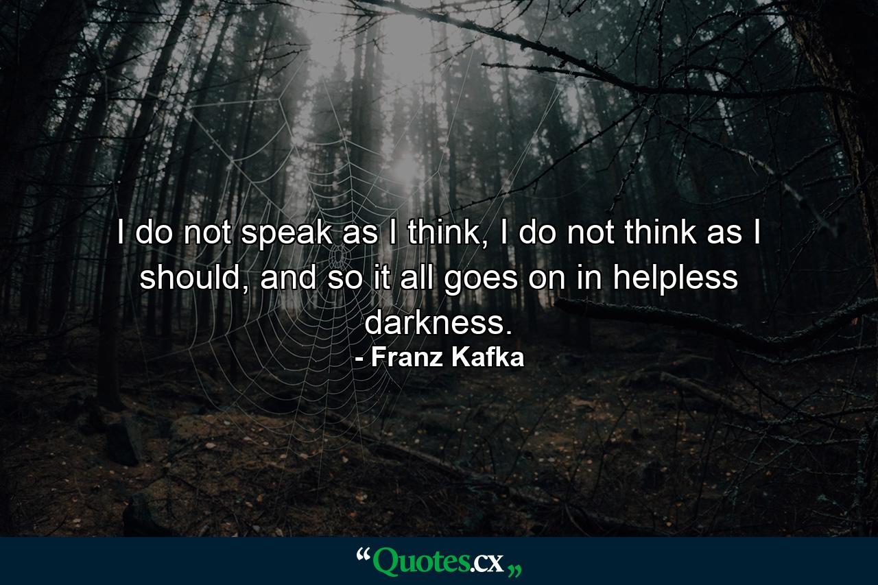 I do not speak as I think, I do not think as I should, and so it all goes on in helpless darkness. - Quote by Franz Kafka