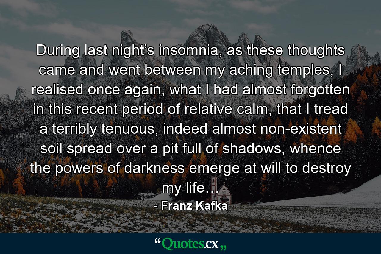 During last night’s insomnia, as these thoughts came and went between my aching temples, I realised once again, what I had almost forgotten in this recent period of relative calm, that I tread a terribly tenuous, indeed almost non-existent soil spread over a pit full of shadows, whence the powers of darkness emerge at will to destroy my life… - Quote by Franz Kafka