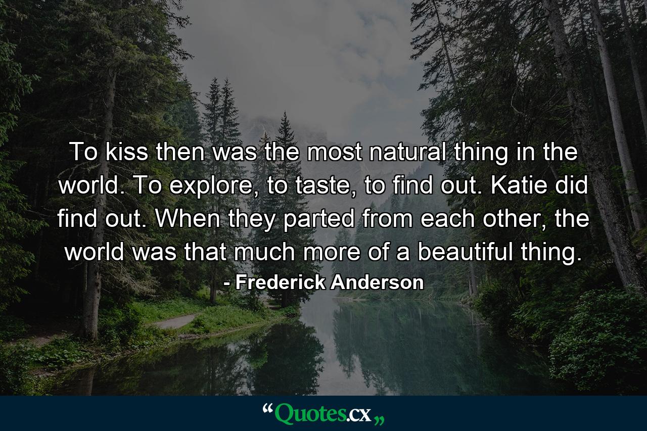 To kiss then was the most natural thing in the world. To explore, to taste, to find out. Katie did find out. When they parted from each other, the world was that much more of a beautiful thing. - Quote by Frederick Anderson