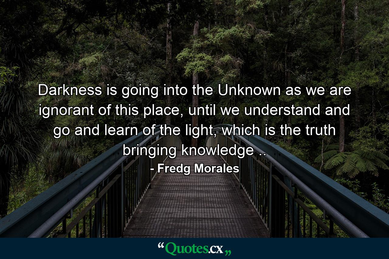 Darkness is going into the Unknown as we are ignorant of this place, until we understand and go and learn of the light, which is the truth bringing knowledge .. - Quote by Fredg Morales