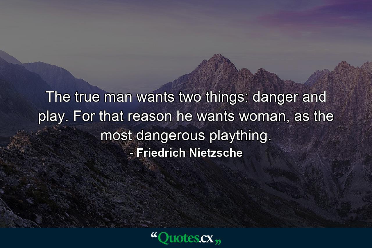 The true man wants two things: danger and play. For that reason he wants woman, as the most dangerous plaything. - Quote by Friedrich Nietzsche