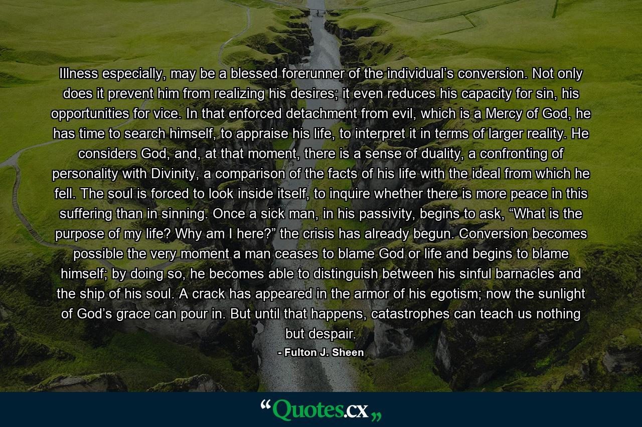 Illness especially, may be a blessed forerunner of the individual’s conversion. Not only does it prevent him from realizing his desires; it even reduces his capacity for sin, his opportunities for vice. In that enforced detachment from evil, which is a Mercy of God, he has time to search himself, to appraise his life, to interpret it in terms of larger reality. He considers God, and, at that moment, there is a sense of duality, a confronting of personality with Divinity, a comparison of the facts of his life with the ideal from which he fell. The soul is forced to look inside itself, to inquire whether there is more peace in this suffering than in sinning. Once a sick man, in his passivity, begins to ask, “What is the purpose of my life? Why am I here?” the crisis has already begun. Conversion becomes possible the very moment a man ceases to blame God or life and begins to blame himself; by doing so, he becomes able to distinguish between his sinful barnacles and the ship of his soul. A crack has appeared in the armor of his egotism; now the sunlight of God’s grace can pour in. But until that happens, catastrophes can teach us nothing but despair. - Quote by Fulton J. Sheen