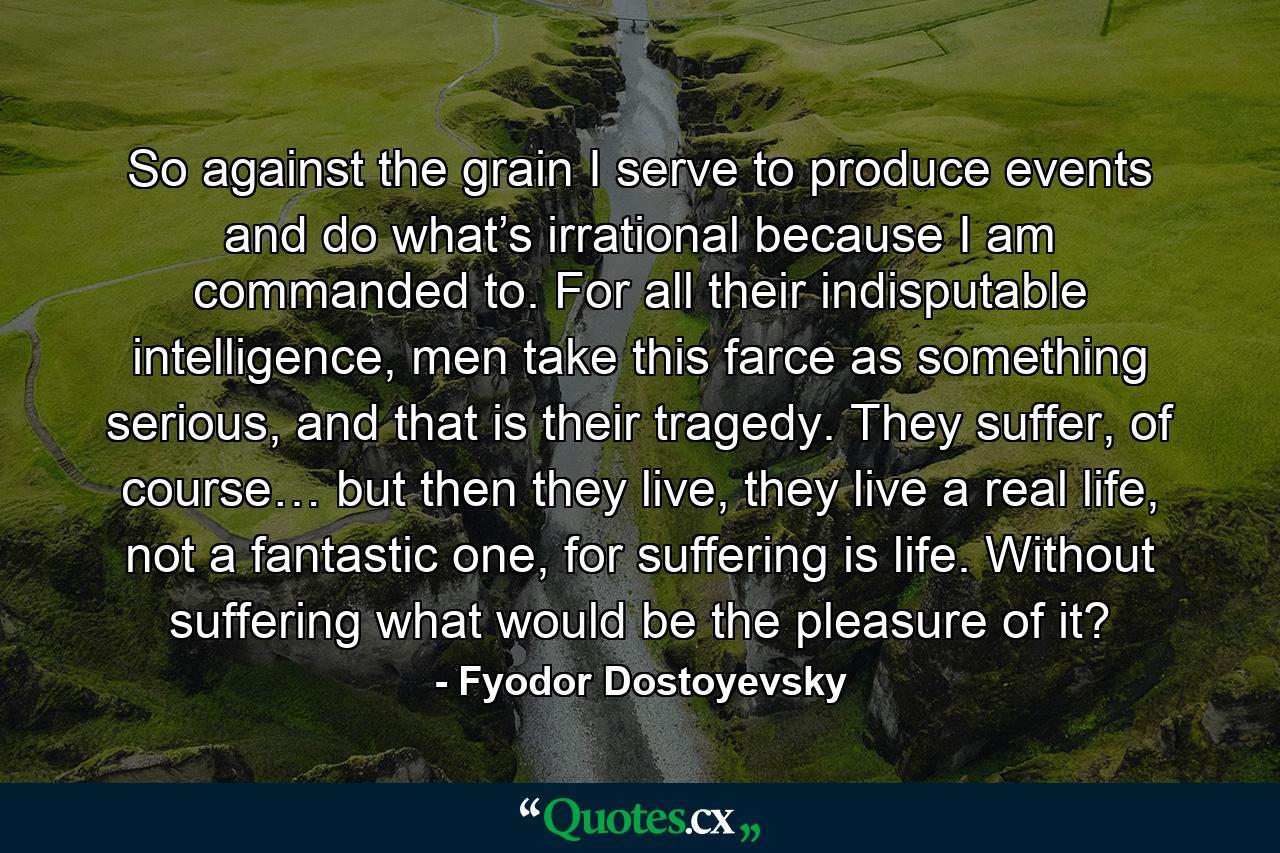 So against the grain I serve to produce events and do what’s irrational because I am commanded to. For all their indisputable intelligence, men take this farce as something serious, and that is their tragedy. They suffer, of course… but then they live, they live a real life, not a fantastic one, for suffering is life. Without suffering what would be the pleasure of it? - Quote by Fyodor Dostoyevsky