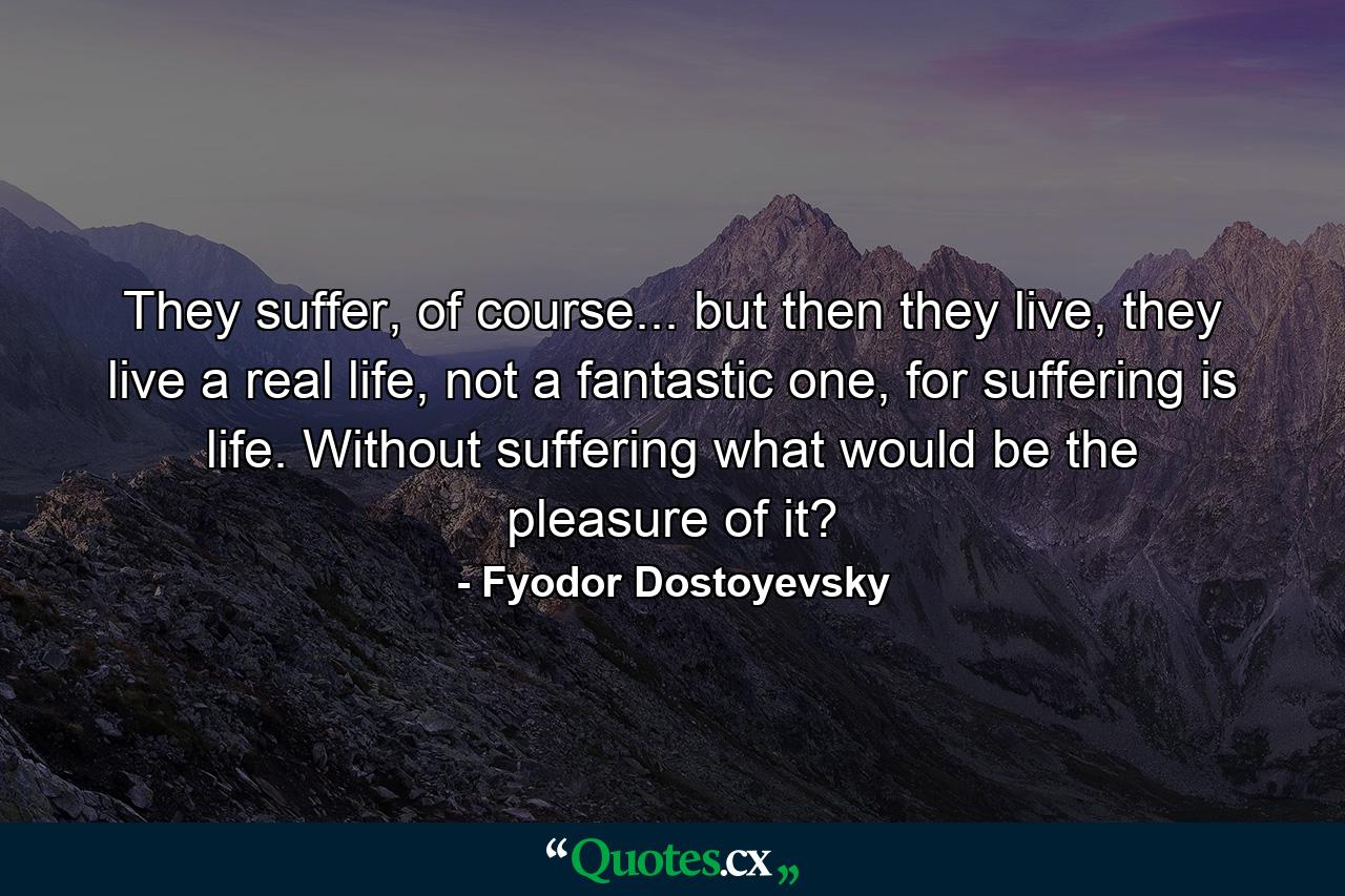 They suffer, of course... but then they live, they live a real life, not a fantastic one, for suffering is life. Without suffering what would be the pleasure of it? - Quote by Fyodor Dostoyevsky