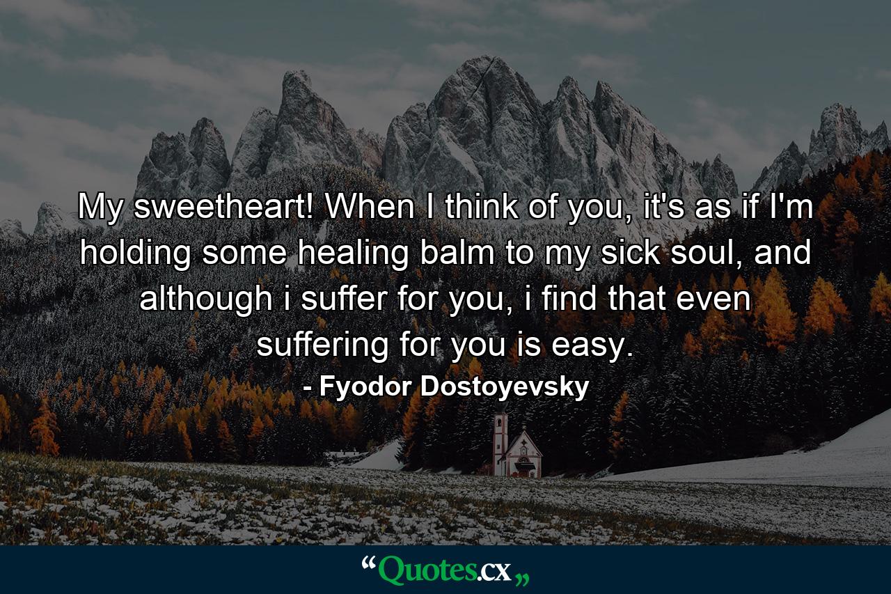 My sweetheart! When I think of you, it's as if I'm holding some healing balm to my sick soul, and although i suffer for you, i find that even suffering for you is easy. - Quote by Fyodor Dostoyevsky