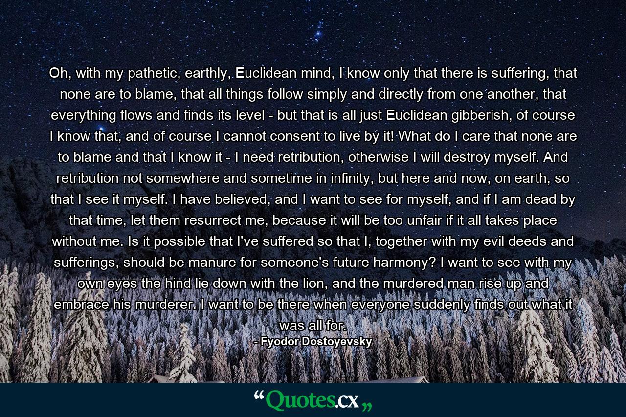 Oh, with my pathetic, earthly, Euclidean mind, I know only that there is suffering, that none are to blame, that all things follow simply and directly from one another, that everything flows and finds its level - but that is all just Euclidean gibberish, of course I know that, and of course I cannot consent to live by it! What do I care that none are to blame and that I know it - I need retribution, otherwise I will destroy myself. And retribution not somewhere and sometime in infinity, but here and now, on earth, so that I see it myself. I have believed, and I want to see for myself, and if I am dead by that time, let them resurrect me, because it will be too unfair if it all takes place without me. Is it possible that I've suffered so that I, together with my evil deeds and sufferings, should be manure for someone's future harmony? I want to see with my own eyes the hind lie down with the lion, and the murdered man rise up and embrace his murderer. I want to be there when everyone suddenly finds out what it was all for. - Quote by Fyodor Dostoyevsky