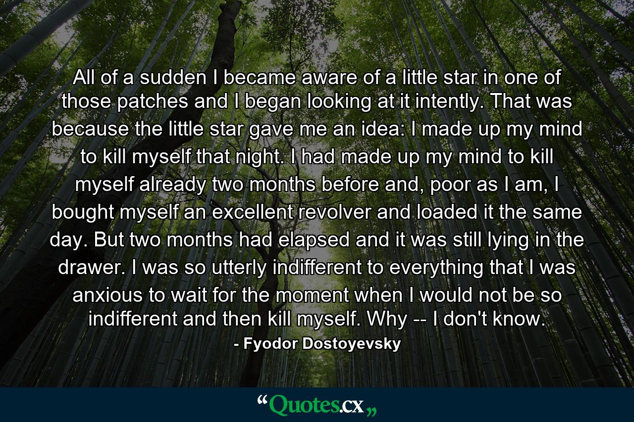 All of a sudden I became aware of a little star in one of those patches and I began looking at it intently. That was because the little star gave me an idea: I made up my mind to kill myself that night. I had made up my mind to kill myself already two months before and, poor as I am, I bought myself an excellent revolver and loaded it the same day. But two months had elapsed and it was still lying in the drawer. I was so utterly indifferent to everything that I was anxious to wait for the moment when I would not be so indifferent and then kill myself. Why -- I don't know. - Quote by Fyodor Dostoyevsky