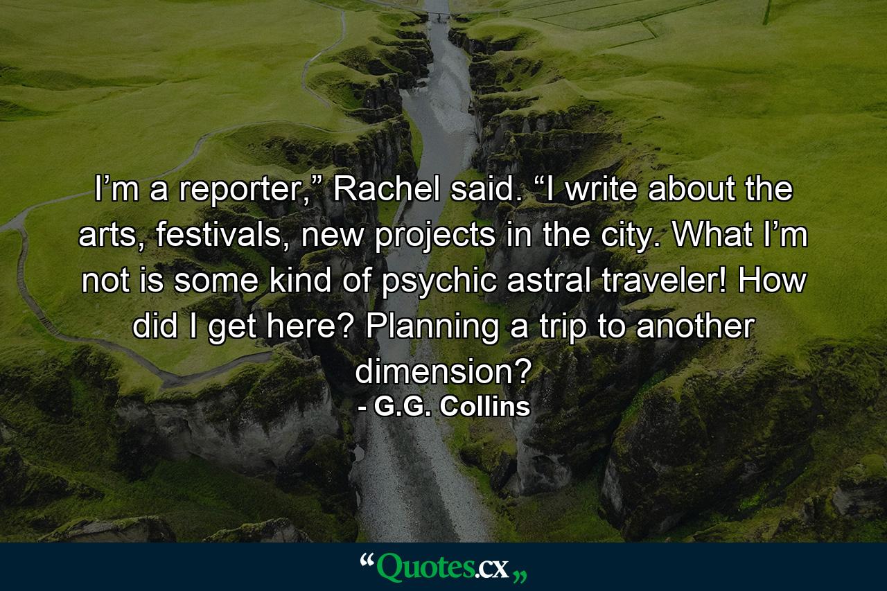 I’m a reporter,” Rachel said. “I write about the arts, festivals, new projects in the city. What I’m not is some kind of psychic astral traveler! How did I get here? Planning a trip to another dimension? - Quote by G.G. Collins