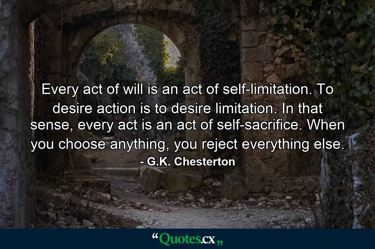 Every act of will is an act of self-limitation. To desire action is to desire limitation. In that sense, every act is an act of self-sacrifice. When you choose anything, you reject everything else. - Quote by G.K. Chesterton