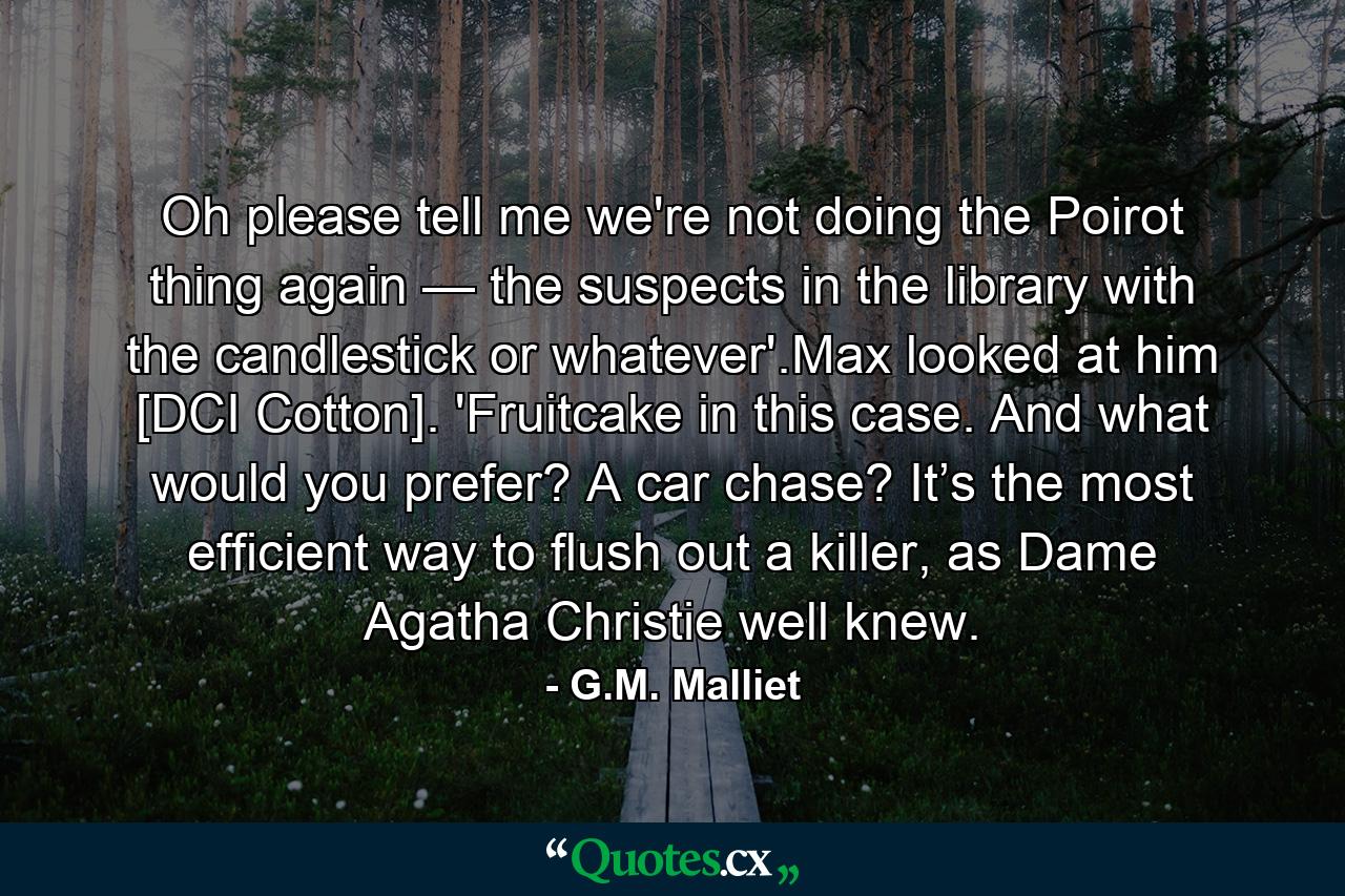 Oh please tell me we're not doing the Poirot thing again — the suspects in the library with the candlestick or whatever'.Max looked at him [DCI Cotton]. 'Fruitcake in this case. And what would you prefer? A car chase? It’s the most efficient way to flush out a killer, as Dame Agatha Christie well knew. - Quote by G.M. Malliet