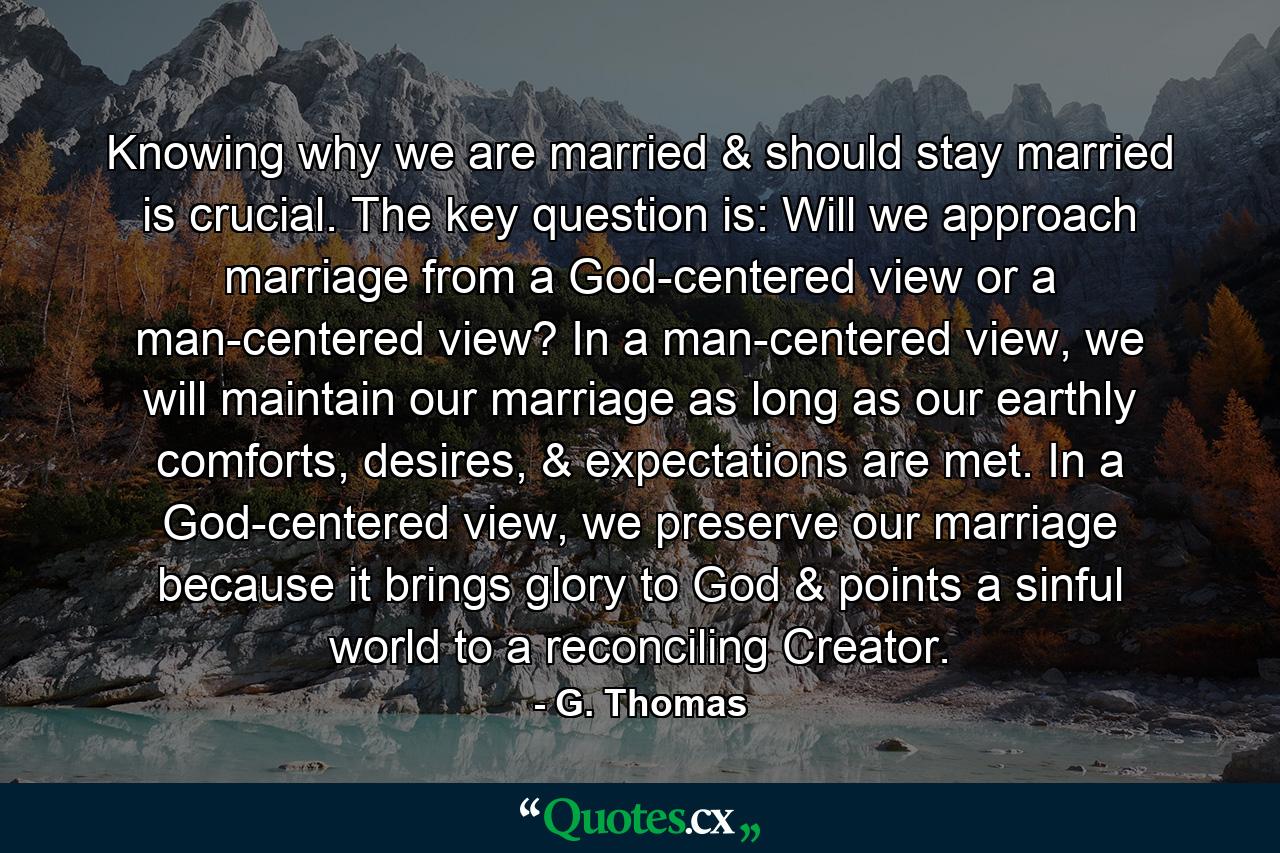 Knowing why we are married & should stay married is crucial. The key question is: Will we approach marriage from a God-centered view or a man-centered view? In a man-centered view, we will maintain our marriage as long as our earthly comforts, desires, & expectations are met. In a God-centered view, we preserve our marriage because it brings glory to God & points a sinful world to a reconciling Creator. - Quote by G. Thomas