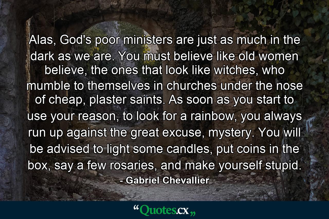 Alas, God's poor ministers are just as much in the dark as we are. You must believe like old women believe, the ones that look like witches, who mumble to themselves in churches under the nose of cheap, plaster saints. As soon as you start to use your reason, to look for a rainbow, you always run up against the great excuse, mystery. You will be advised to light some candles, put coins in the box, say a few rosaries, and make yourself stupid. - Quote by Gabriel Chevallier