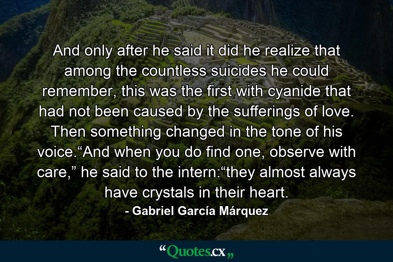 And only after he said it did he realize that among the countless suicides he could remember, this was the first with cyanide that had not been caused by the sufferings of love. Then something changed in the tone of his voice.“And when you do find one, observe with care,” he said to the intern:“they almost always have crystals in their heart. - Quote by Gabriel García Márquez