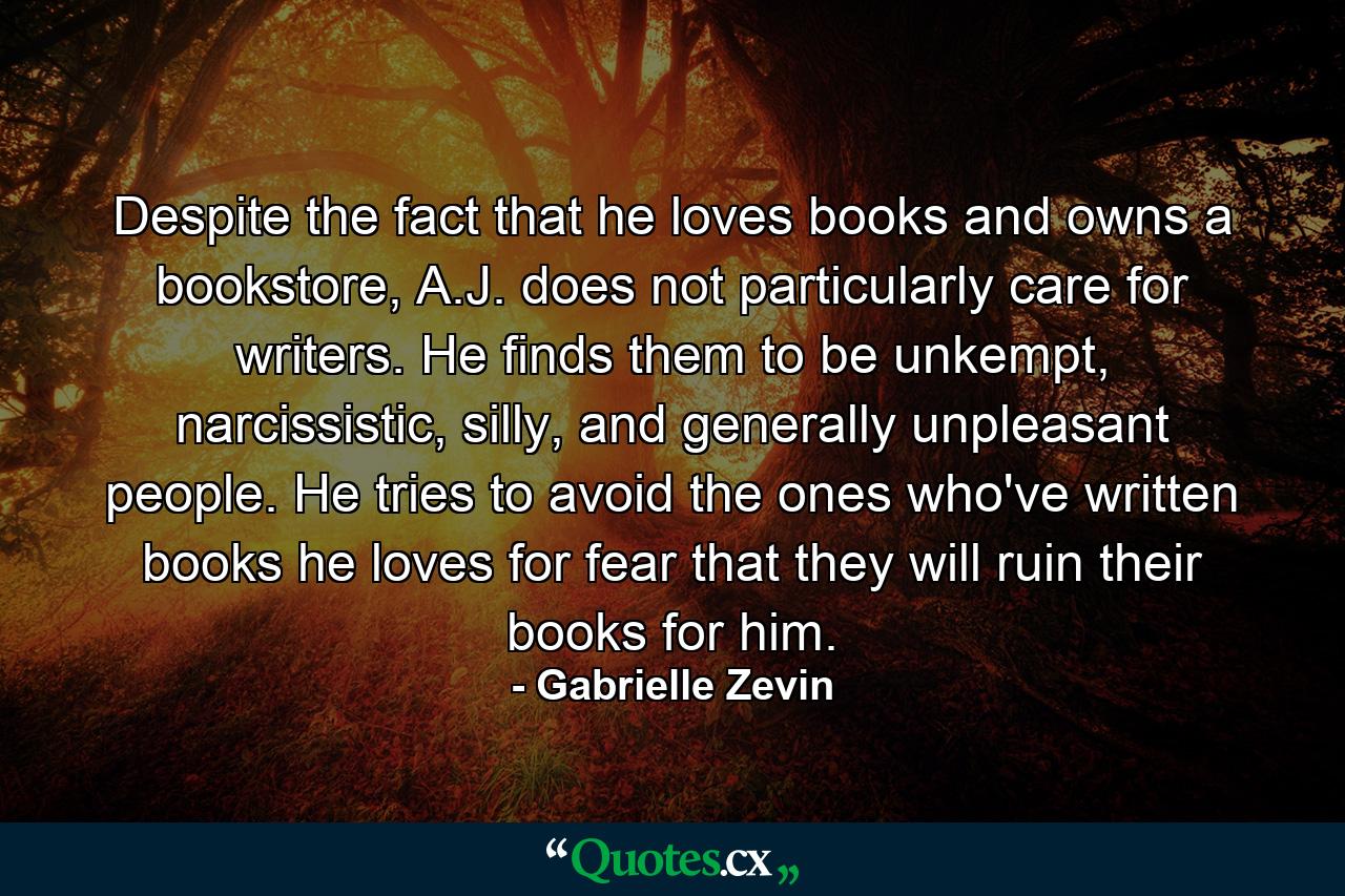 Despite the fact that he loves books and owns a bookstore, A.J. does not particularly care for writers. He finds them to be unkempt, narcissistic, silly, and generally unpleasant people. He tries to avoid the ones who've written books he loves for fear that they will ruin their books for him. - Quote by Gabrielle Zevin