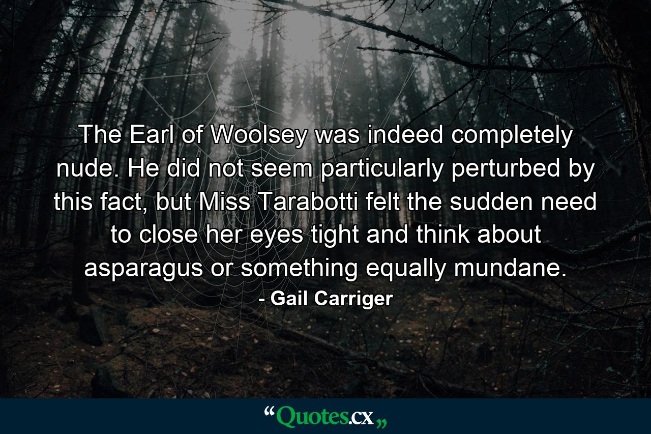 The Earl of Woolsey was indeed completely nude. He did not seem particularly perturbed by this fact, but Miss Tarabotti felt the sudden need to close her eyes tight and think about asparagus or something equally mundane. - Quote by Gail Carriger