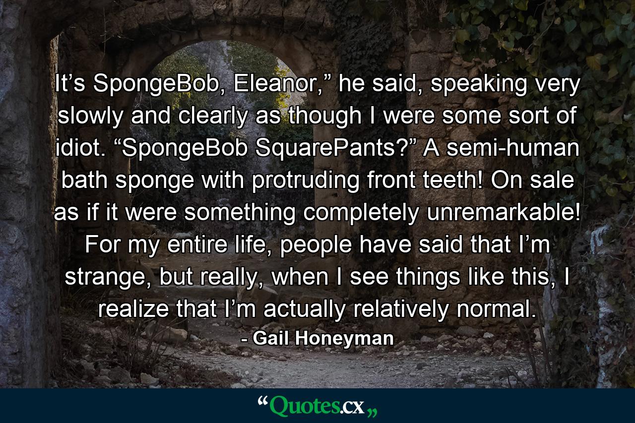 It’s SpongeBob, Eleanor,” he said, speaking very slowly and clearly as though I were some sort of idiot. “SpongeBob SquarePants?” A semi-human bath sponge with protruding front teeth! On sale as if it were something completely unremarkable! For my entire life, people have said that I’m strange, but really, when I see things like this, I realize that I’m actually relatively normal. - Quote by Gail Honeyman