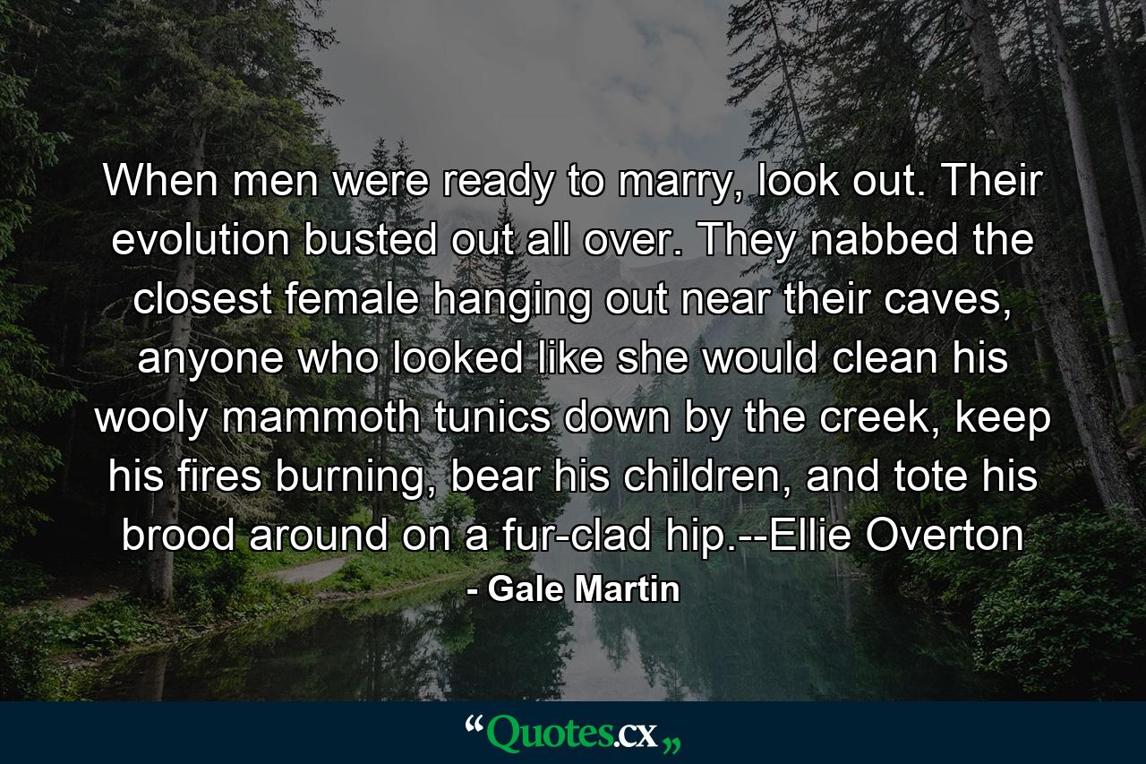 When men were ready to marry, look out. Their evolution busted out all over. They nabbed the closest female hanging out near their caves, anyone who looked like she would clean his wooly mammoth tunics down by the creek, keep his fires burning, bear his children, and tote his brood around on a fur-clad hip.--Ellie Overton - Quote by Gale Martin