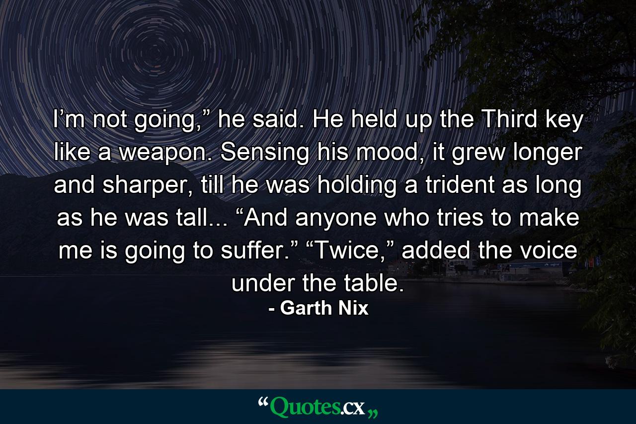 I’m not going,” he said. He held up the Third key like a weapon. Sensing his mood, it grew longer and sharper, till he was holding a trident as long as he was tall... “And anyone who tries to make me is going to suffer.” “Twice,” added the voice under the table. - Quote by Garth Nix