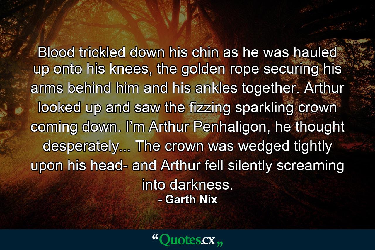 Blood trickled down his chin as he was hauled up onto his knees, the golden rope securing his arms behind him and his ankles together. Arthur looked up and saw the fizzing sparkling crown coming down. I’m Arthur Penhaligon, he thought desperately... The crown was wedged tightly upon his head- and Arthur fell silently screaming into darkness. - Quote by Garth Nix