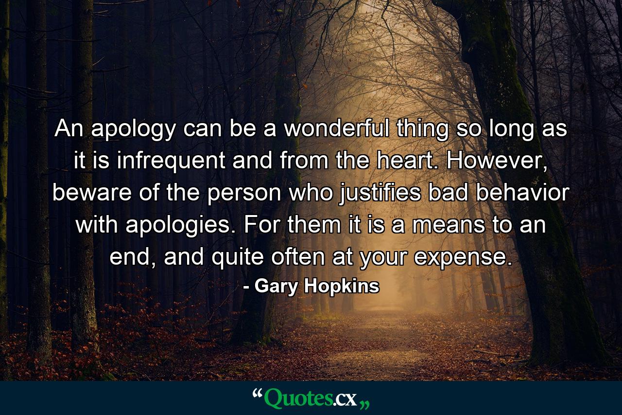 An apology can be a wonderful thing so long as it is infrequent and from the heart. However, beware of the person who justifies bad behavior with apologies. For them it is a means to an end, and quite often at your expense. - Quote by Gary Hopkins