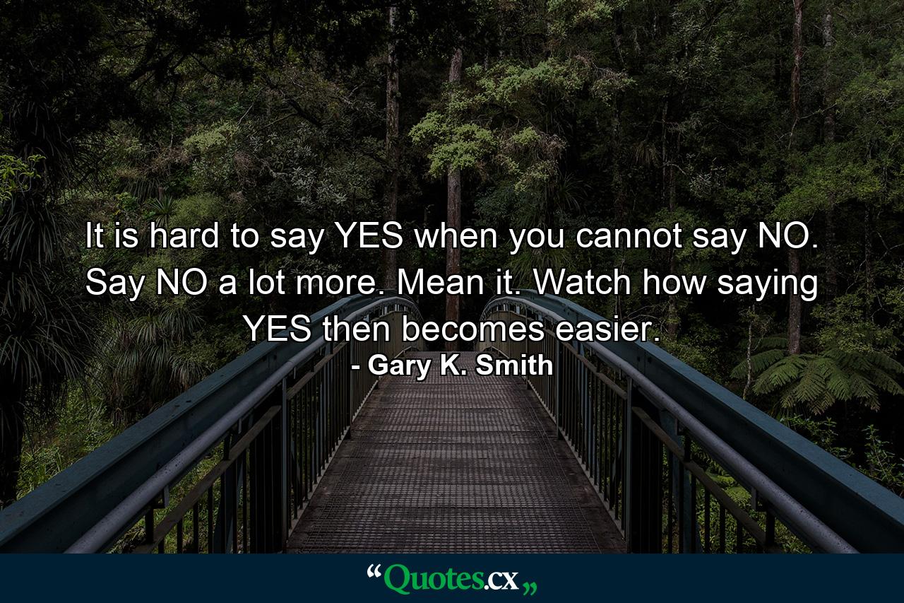 It is hard to say YES when you cannot say NO. Say NO a lot more. Mean it. Watch how saying YES then becomes easier. - Quote by Gary K. Smith