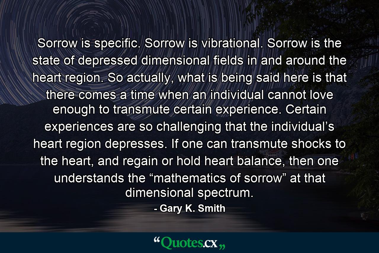 Sorrow is specific. Sorrow is vibrational. Sorrow is the state of depressed dimensional fields in and around the heart region. So actually, what is being said here is that there comes a time when an individual cannot love enough to transmute certain experience. Certain experiences are so challenging that the individual’s heart region depresses. If one can transmute shocks to the heart, and regain or hold heart balance, then one understands the “mathematics of sorrow” at that dimensional spectrum. - Quote by Gary K. Smith