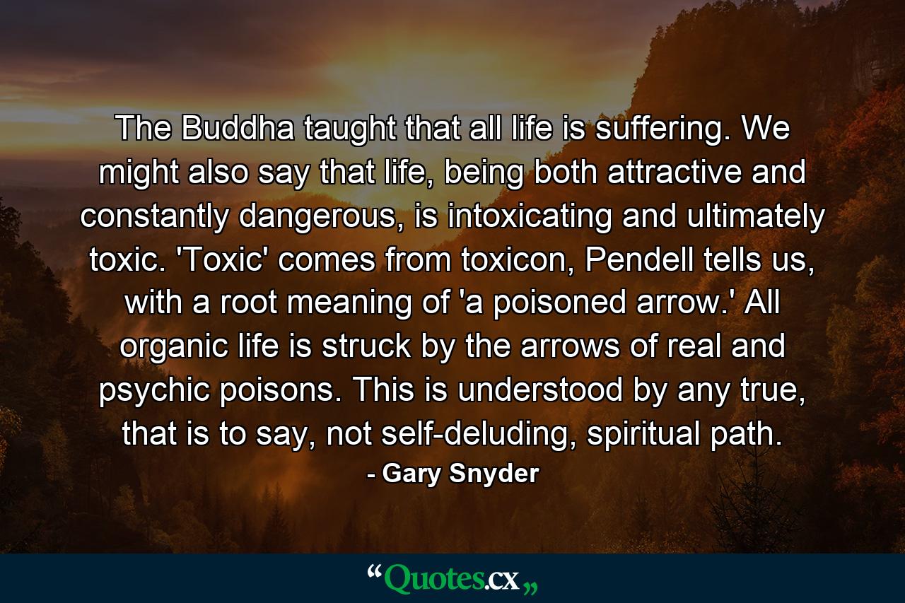 The Buddha taught that all life is suffering. We might also say that life, being both attractive and constantly dangerous, is intoxicating and ultimately toxic. 'Toxic' comes from toxicon, Pendell tells us, with a root meaning of 'a poisoned arrow.' All organic life is struck by the arrows of real and psychic poisons. This is understood by any true, that is to say, not self-deluding, spiritual path. - Quote by Gary Snyder