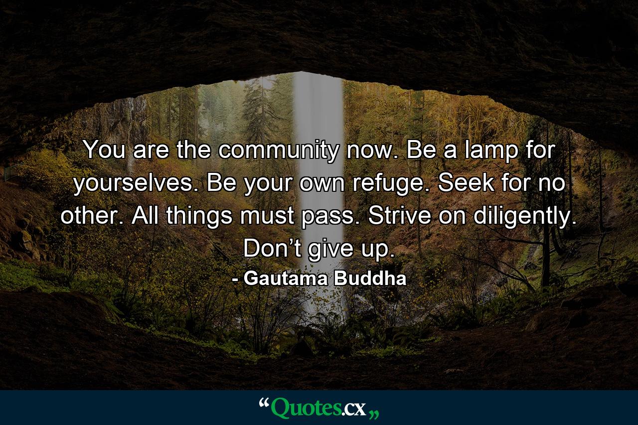 You are the community now. Be a lamp for yourselves. Be your own refuge. Seek for no other. All things must pass. Strive on diligently. Don’t give up. - Quote by Gautama Buddha