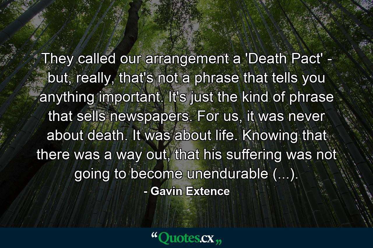 They called our arrangement a 'Death Pact' - but, really, that's not a phrase that tells you anything important. It's just the kind of phrase that sells newspapers. For us, it was never about death. It was about life. Knowing that there was a way out, that his suffering was not going to become unendurable (...). - Quote by Gavin Extence