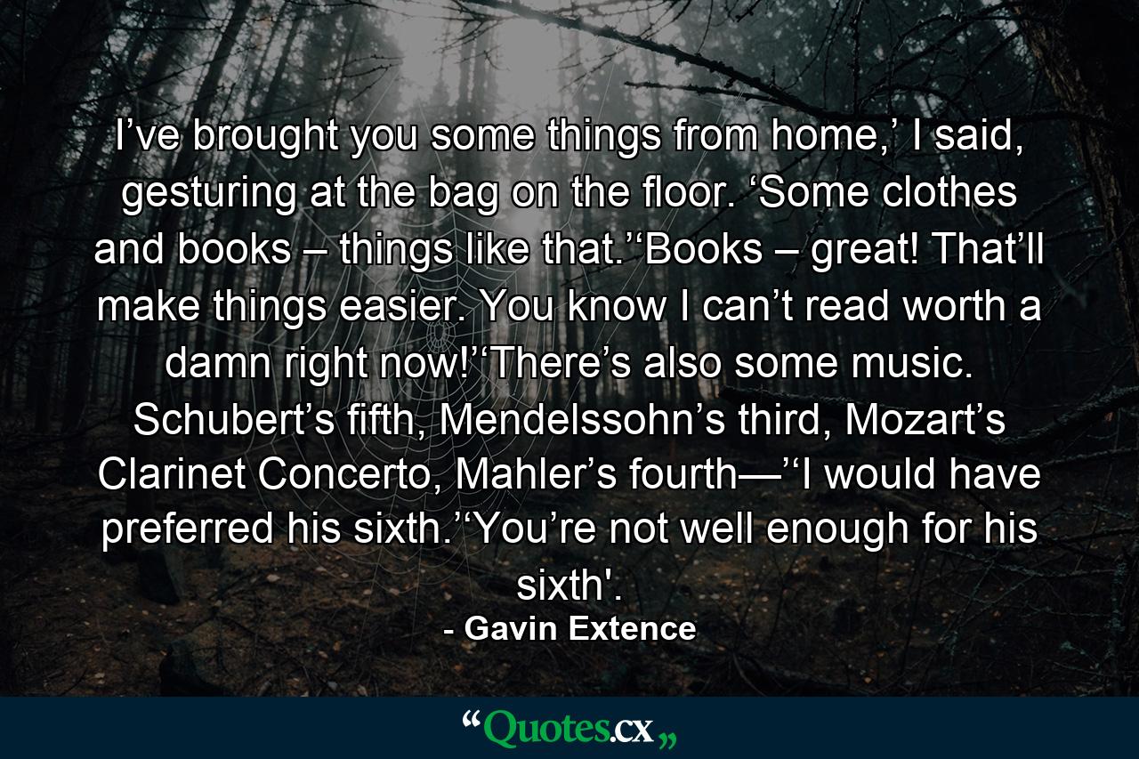 I’ve brought you some things from home,’ I said, gesturing at the bag on the floor. ‘Some clothes and books – things like that.’‘Books – great! That’ll make things easier. You know I can’t read worth a damn right now!’‘There’s also some music. Schubert’s fifth, Mendelssohn’s third, Mozart’s Clarinet Concerto, Mahler’s fourth—’‘I would have preferred his sixth.’‘You’re not well enough for his sixth'. - Quote by Gavin Extence