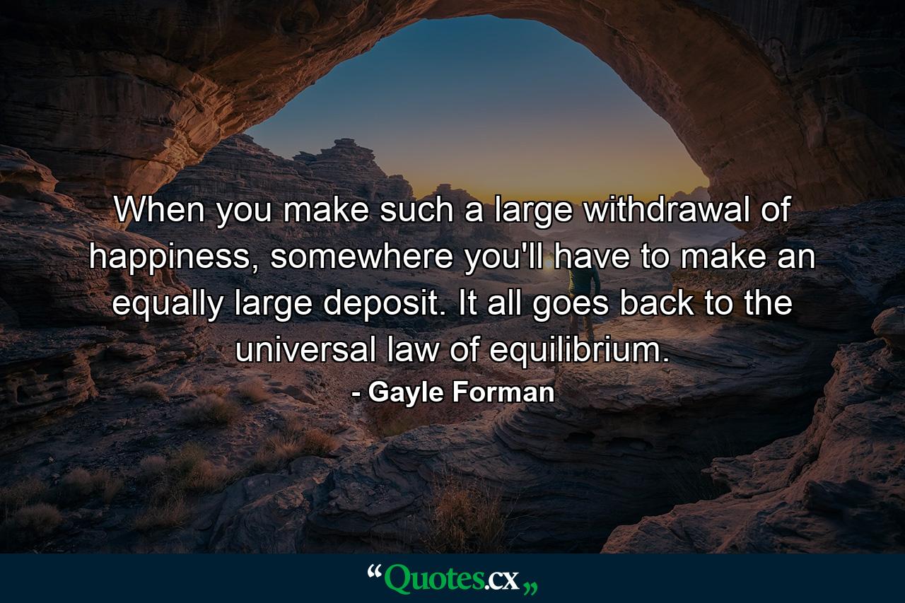 When you make such a large withdrawal of happiness, somewhere you'll have to make an equally large deposit. It all goes back to the universal law of equilibrium. - Quote by Gayle Forman