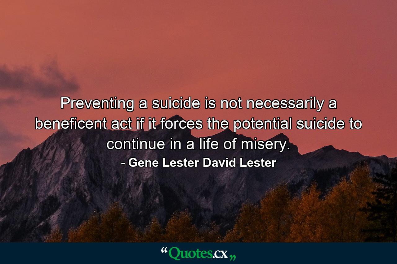 Preventing a suicide is not necessarily a beneficent act if it forces the potential suicide to continue in a life of misery. - Quote by Gene Lester David Lester