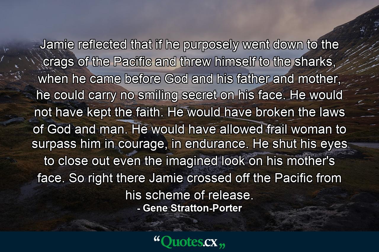 Jamie reflected that if he purposely went down to the crags of the Pacific and threw himself to the sharks, when he came before God and his father and mother, he could carry no smiling secret on his face. He would not have kept the faith. He would have broken the laws of God and man. He would have allowed frail woman to surpass him in courage, in endurance. He shut his eyes to close out even the imagined look on his mother's face. So right there Jamie crossed off the Pacific from his scheme of release. - Quote by Gene Stratton-Porter