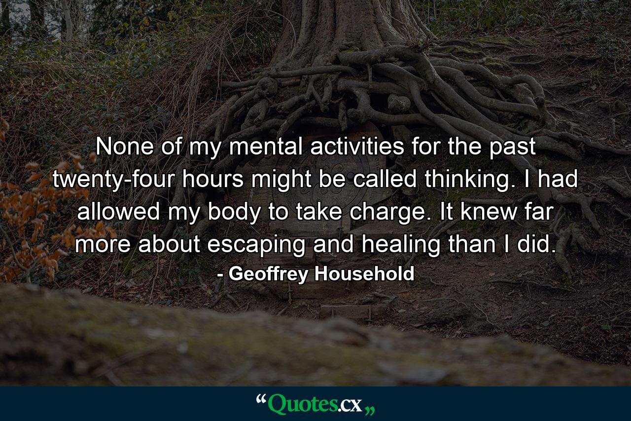 None of my mental activities for the past twenty-four hours might be called thinking. I had allowed my body to take charge. It knew far more about escaping and healing than I did. - Quote by Geoffrey Household