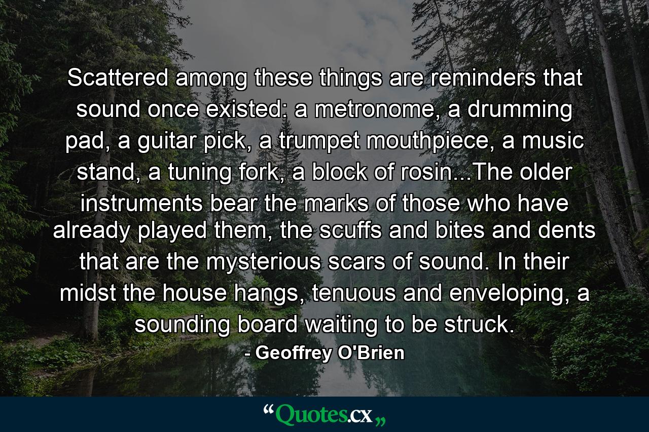 Scattered among these things are reminders that sound once existed: a metronome, a drumming pad, a guitar pick, a trumpet mouthpiece, a music stand, a tuning fork, a block of rosin...The older instruments bear the marks of those who have already played them, the scuffs and bites and dents that are the mysterious scars of sound. In their midst the house hangs, tenuous and enveloping, a sounding board waiting to be struck. - Quote by Geoffrey O'Brien