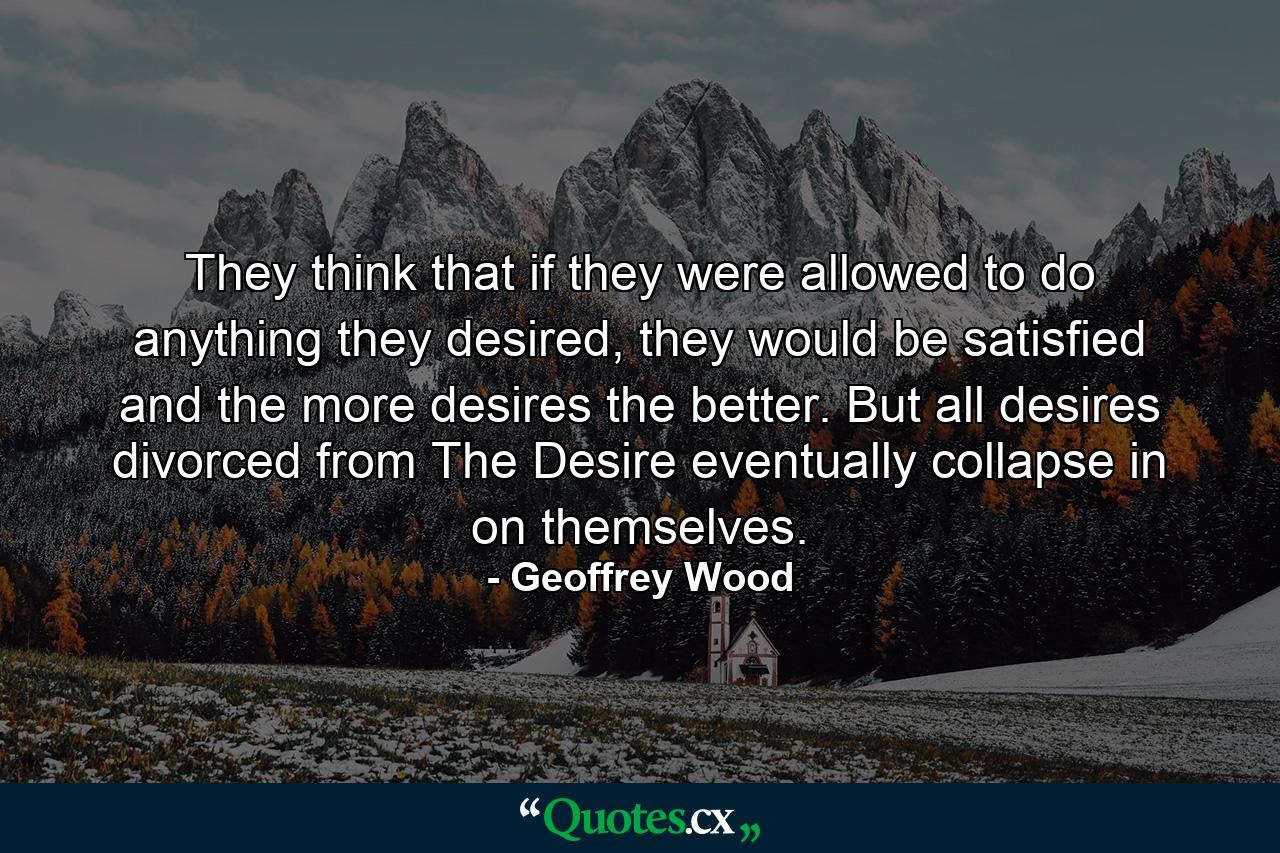 They think that if they were allowed to do anything they desired, they would be satisfied and the more desires the better. But all desires divorced from The Desire eventually collapse in on themselves. - Quote by Geoffrey Wood