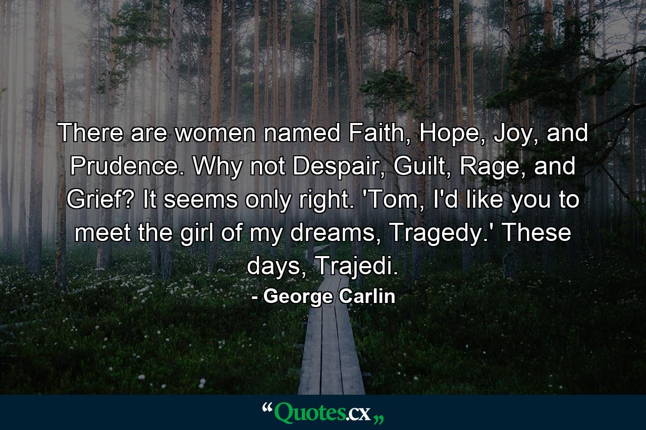 There are women named Faith, Hope, Joy, and Prudence. Why not Despair, Guilt, Rage, and Grief? It seems only right. 'Tom, I'd like you to meet the girl of my dreams, Tragedy.' These days, Trajedi. - Quote by George Carlin