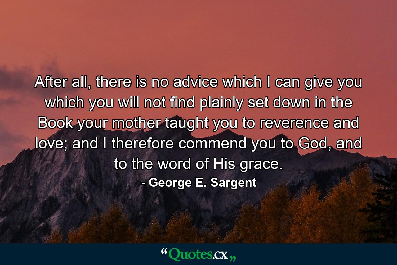 After all, there is no advice which I can give you which you will not find plainly set down in the Book your mother taught you to reverence and love; and I therefore commend you to God, and to the word of His grace. - Quote by George E. Sargent