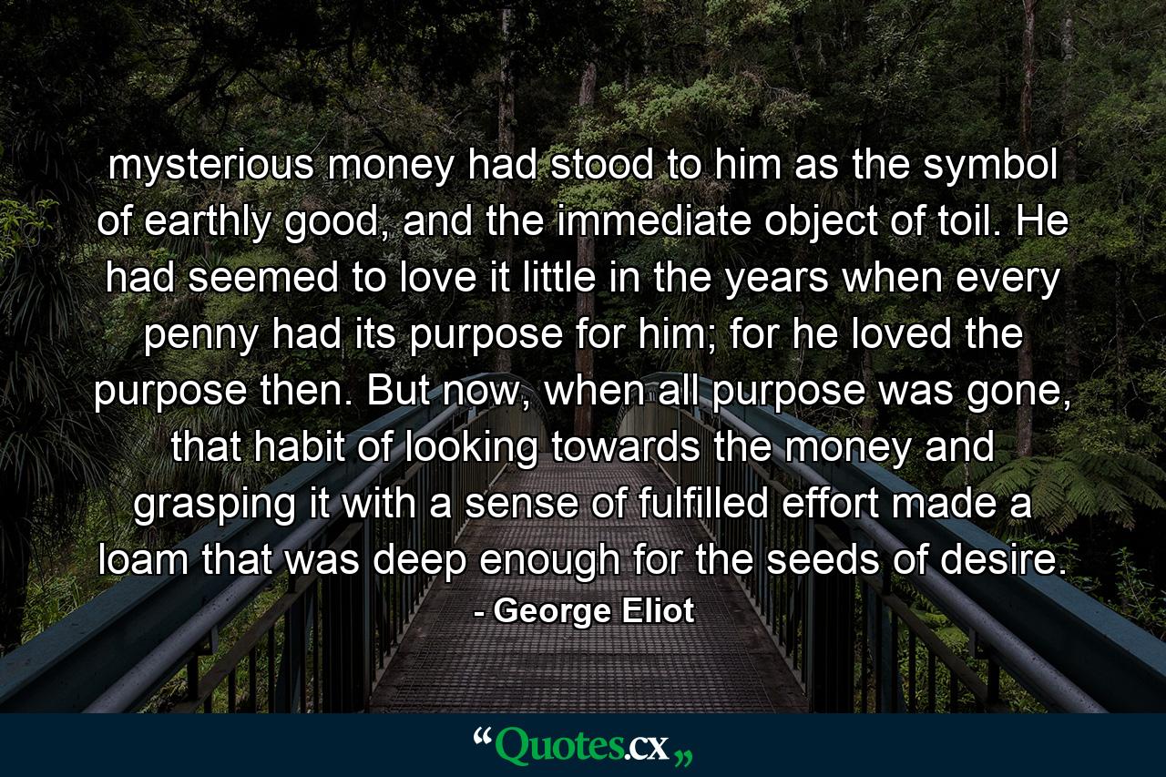 mysterious money had stood to him as the symbol of earthly good, and the immediate object of toil. He had seemed to love it little in the years when every penny had its purpose for him; for he loved the purpose then. But now, when all purpose was gone, that habit of looking towards the money and grasping it with a sense of fulfilled effort made a loam that was deep enough for the seeds of desire. - Quote by George Eliot